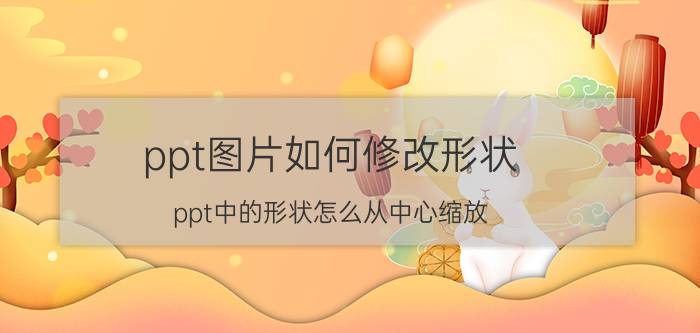 ppt图片如何修改形状 ppt中的形状怎么从中心缩放？